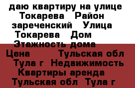 Cдаю квартиру на улице Токарева › Район ­ зареченский › Улица ­ Токарева › Дом ­ 81 › Этажность дома ­ 5 › Цена ­ 15 - Тульская обл., Тула г. Недвижимость » Квартиры аренда   . Тульская обл.,Тула г.